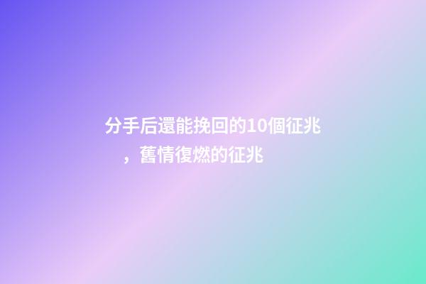 分手后還能挽回的10個征兆，舊情復燃的征兆